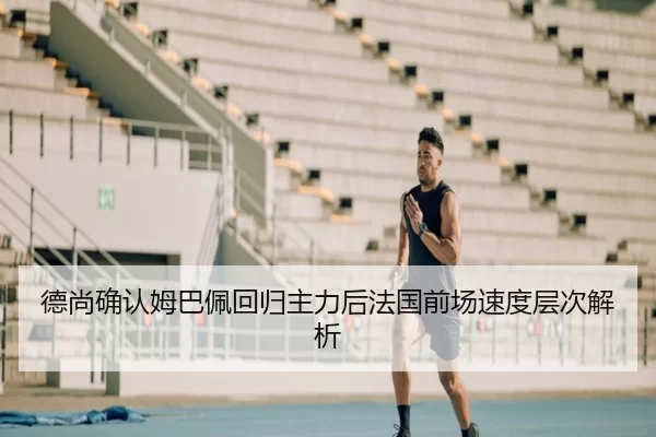 德尚确认姆巴佩回归主力后法国前场速度层次解析