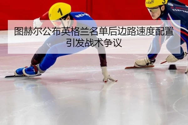 图赫尔公布英格兰名单后边路速度配置引发战术争议